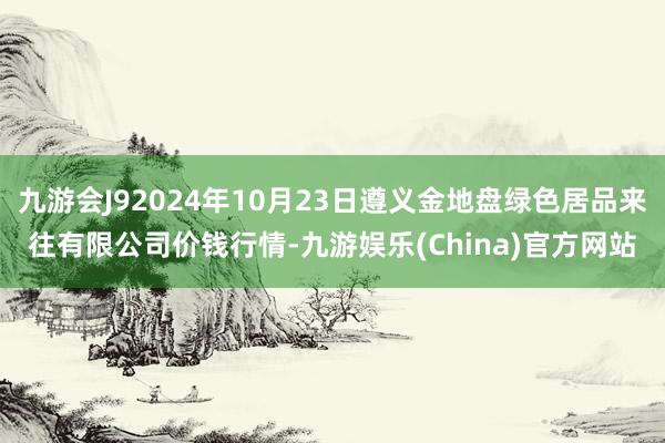 九游会J92024年10月23日遵义金地盘绿色居品来往有限公司价钱行情-九游娱乐(China)官方网站