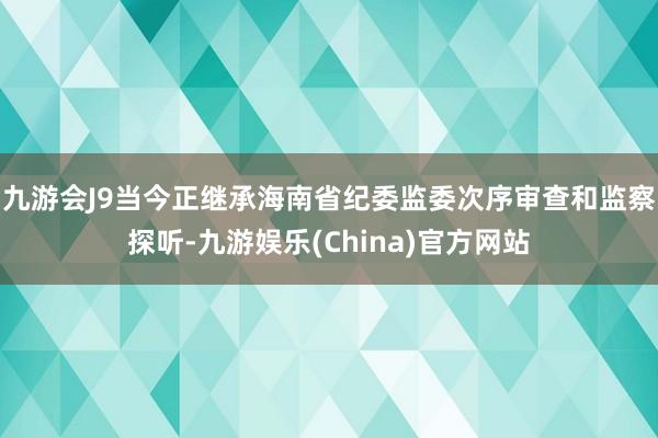 九游会J9当今正继承海南省纪委监委次序审查和监察探听-九游娱乐(China)官方网站