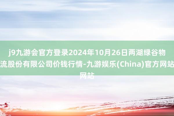 j9九游会官方登录2024年10月26日两湖绿谷物流股份有限公司价钱行情-九游娱乐(China)官方网站