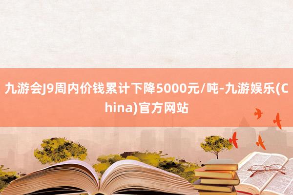 九游会J9周内价钱累计下降5000元/吨-九游娱乐(China)官方网站