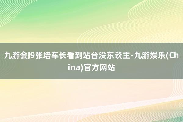 九游会J9张培车长看到站台没东谈主-九游娱乐(China)官方网站