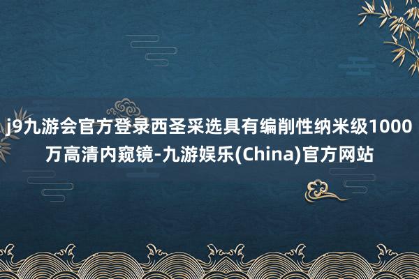 j9九游会官方登录西圣采选具有编削性纳米级1000万高清内窥镜-九游娱乐(China)官方网站