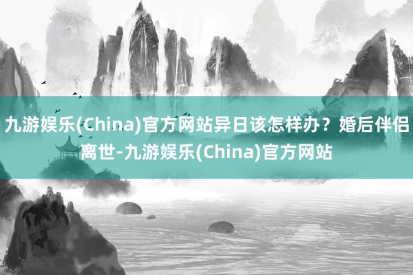 九游娱乐(China)官方网站异日该怎样办？婚后伴侣离世-九游娱乐(China)官方网站