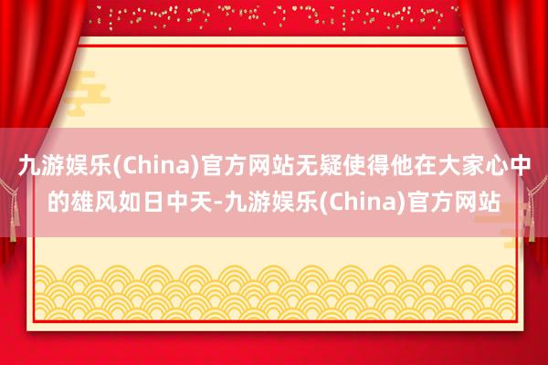 九游娱乐(China)官方网站无疑使得他在大家心中的雄风如日中天-九游娱乐(China)官方网站