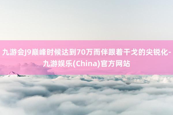 九游会J9巅峰时候达到70万而伴跟着干戈的尖锐化-九游娱乐(China)官方网站