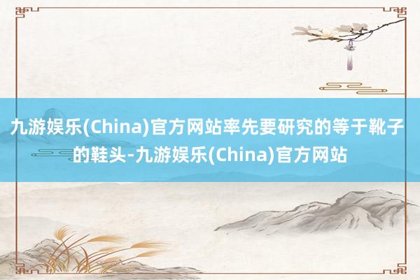 九游娱乐(China)官方网站率先要研究的等于靴子 的鞋头-九游娱乐(China)官方网站