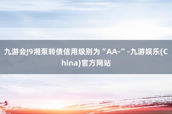 九游会J9湘泵转债信用级别为“AA-”-九游娱乐(China)官方网站