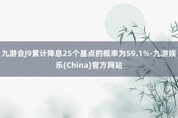 九游会J9累计降息25个基点的概率为59.1%-九游娱乐(China)官方网站