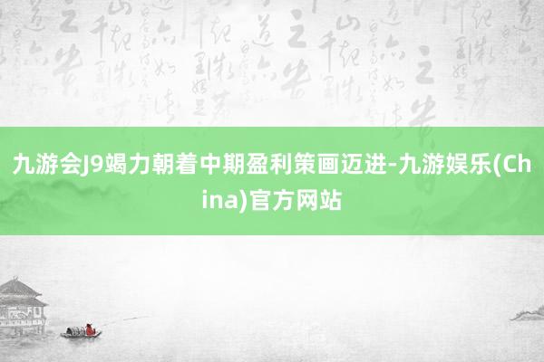 九游会J9竭力朝着中期盈利策画迈进-九游娱乐(China)官方网站