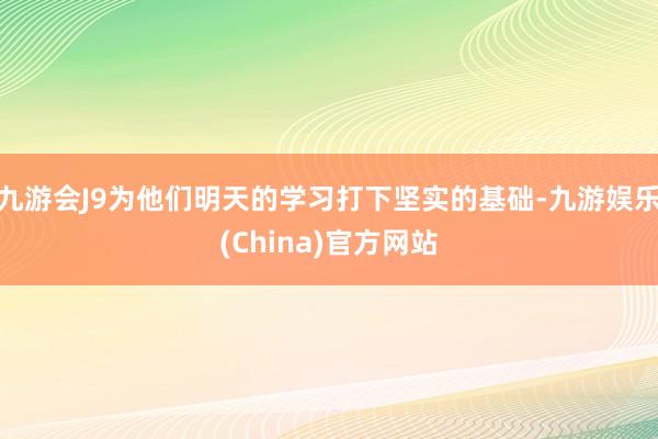 九游会J9为他们明天的学习打下坚实的基础-九游娱乐(China)官方网站