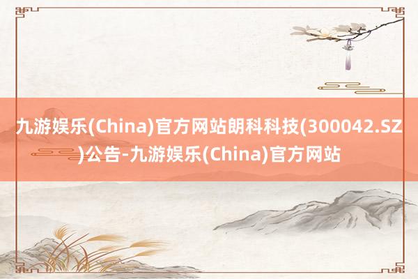 九游娱乐(China)官方网站朗科科技(300042.SZ)公告-九游娱乐(China)官方网站