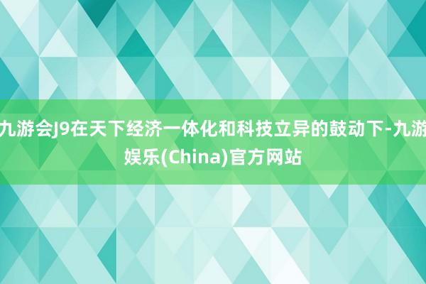 九游会J9在天下经济一体化和科技立异的鼓动下-九游娱乐(China)官方网站