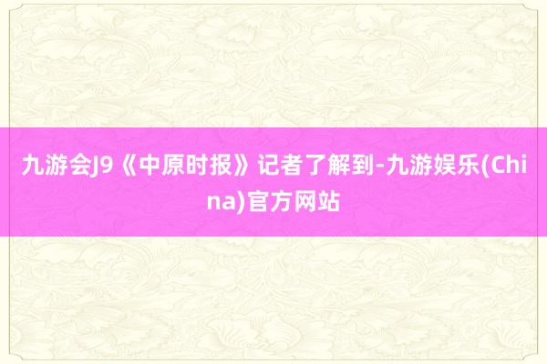 九游会J9《中原时报》记者了解到-九游娱乐(China)官方网站