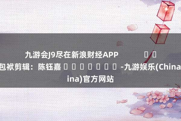 九游会J9尽在新浪财经APP            						包袱剪辑：陈钰嘉 							-九游娱乐(China)官方网站