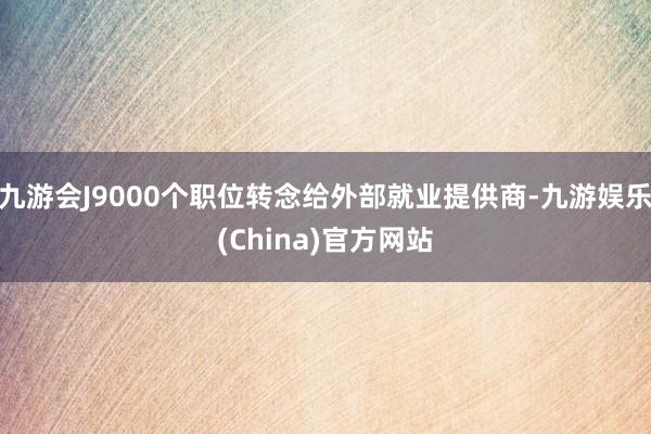 九游会J9000个职位转念给外部就业提供商-九游娱乐(China)官方网站