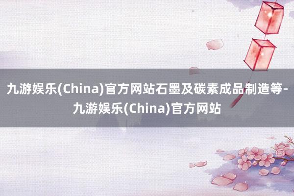 九游娱乐(China)官方网站石墨及碳素成品制造等-九游娱乐(China)官方网站