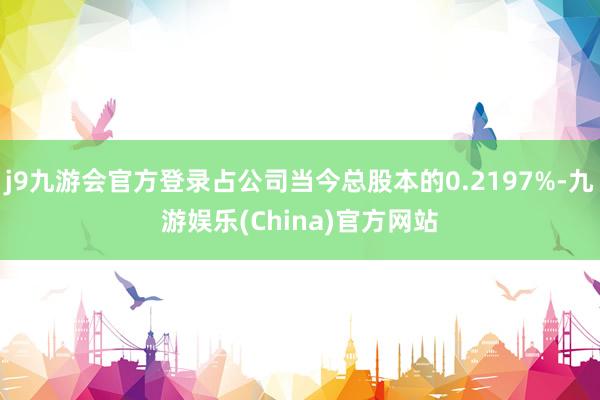 j9九游会官方登录占公司当今总股本的0.2197%-九游娱乐(China)官方网站