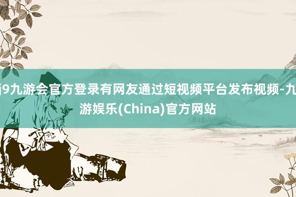 j9九游会官方登录有网友通过短视频平台发布视频-九游娱乐(China)官方网站