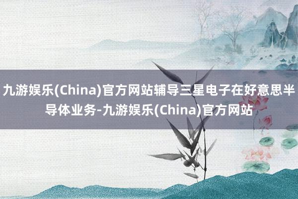 九游娱乐(China)官方网站辅导三星电子在好意思半导体业务-九游娱乐(China)官方网站