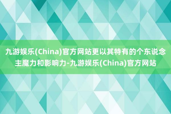 九游娱乐(China)官方网站更以其特有的个东说念主魔力和影响力-九游娱乐(China)官方网站