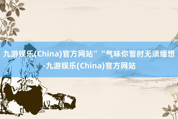 九游娱乐(China)官方网站”“气味你暂时无须缅想-九游娱乐(China)官方网站