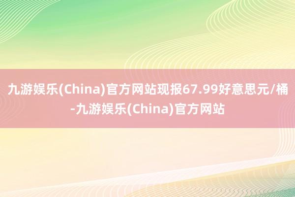 九游娱乐(China)官方网站现报67.99好意思元/桶-九游娱乐(China)官方网站