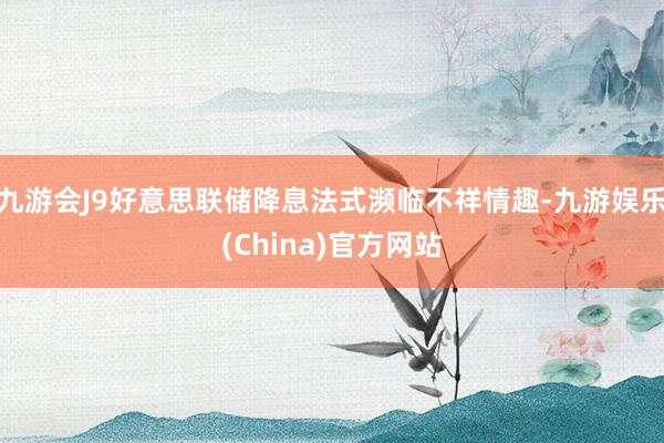 九游会J9好意思联储降息法式濒临不祥情趣-九游娱乐(China)官方网站