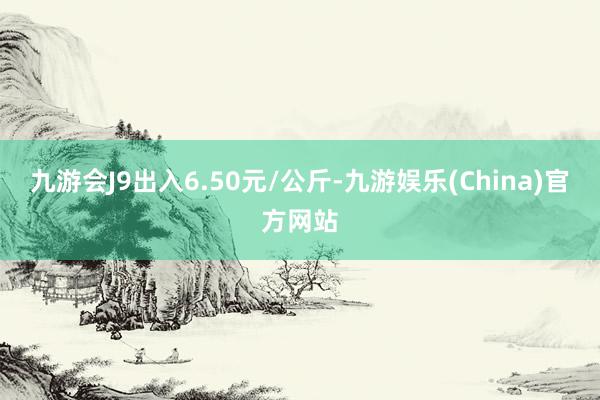 九游会J9出入6.50元/公斤-九游娱乐(China)官方网站