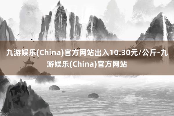 九游娱乐(China)官方网站出入10.30元/公斤-九游娱乐(China)官方网站