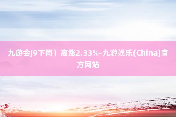 九游会J9下同）高涨2.33%-九游娱乐(China)官方网站