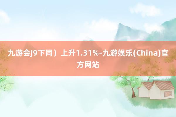 九游会J9下同）上升1.31%-九游娱乐(China)官方网站