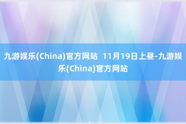 九游娱乐(China)官方网站  11月19日上昼-九游娱乐(China)官方网站