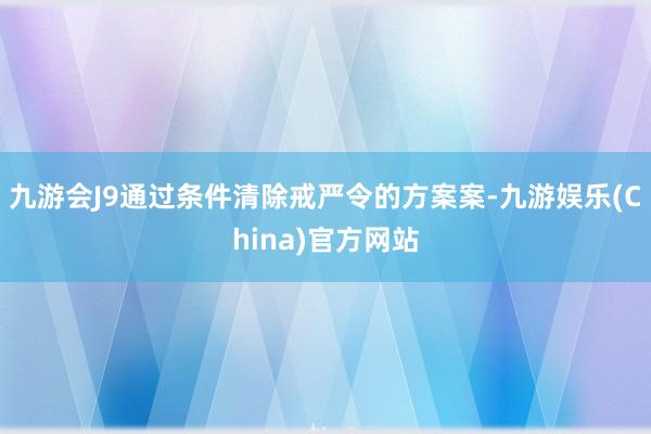 九游会J9通过条件清除戒严令的方案案-九游娱乐(China)官方网站