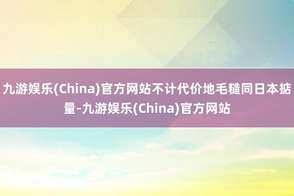 九游娱乐(China)官方网站不计代价地毛糙同日本掂量-九游娱乐(China)官方网站