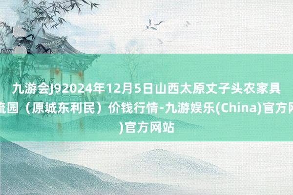 九游会J92024年12月5日山西太原丈子头农家具物流园（原城东利民）价钱行情-九游娱乐(China)官方网站