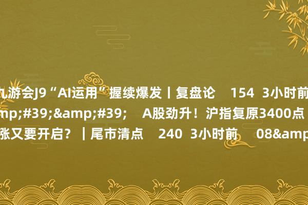 九游会J9“AI运用”握续爆发丨复盘论    154  3小时前     29&#39;36&#39;&#39;    A股劲升！沪指复原3400点 创指涨超2% 大涨又要开启？｜尾市清点    240  3小时前     08&#39;32&#39;&#39;    沪指站上3400点 能否奏效突破上方压力？丨市集聚焦    48  5小时前     01&#39;17&#39;&#39;   