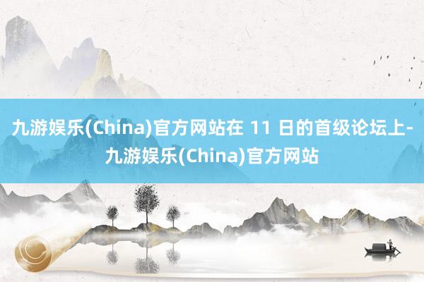 九游娱乐(China)官方网站在 11 日的首级论坛上-九游娱乐(China)官方网站