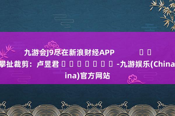 九游会J9尽在新浪财经APP            						攀扯裁剪：卢昱君 							-九游娱乐(China)官方网站