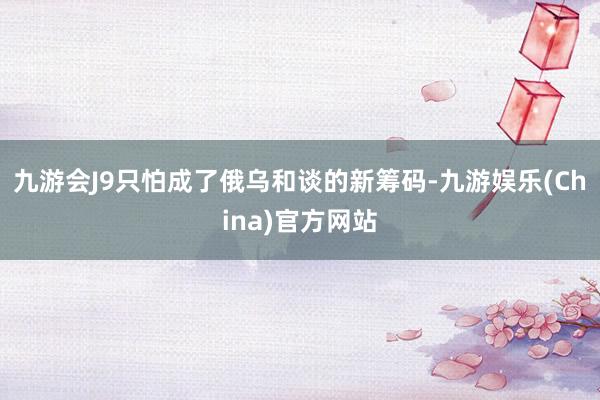 九游会J9只怕成了俄乌和谈的新筹码-九游娱乐(China)官方网站