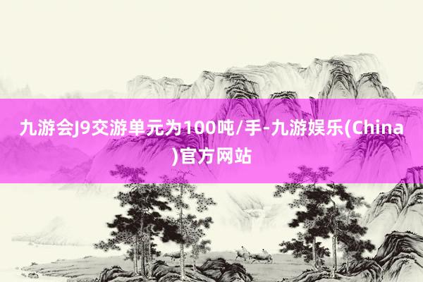 九游会J9交游单元为100吨/手-九游娱乐(China)官方网站