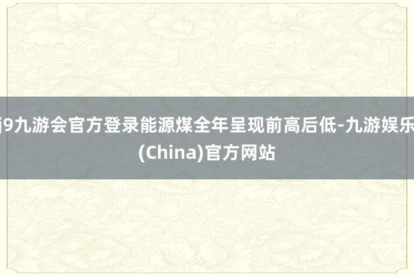 j9九游会官方登录能源煤全年呈现前高后低-九游娱乐(China)官方网站