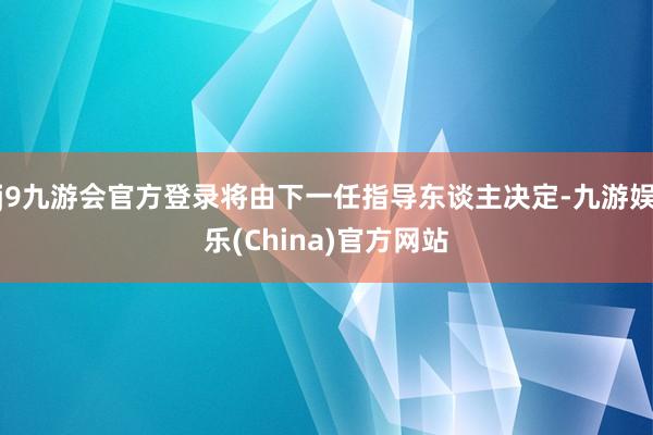 j9九游会官方登录将由下一任指导东谈主决定-九游娱乐(China)官方网站