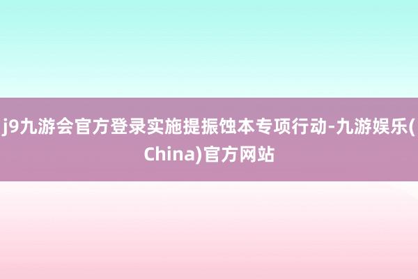 j9九游会官方登录实施提振蚀本专项行动-九游娱乐(China)官方网站