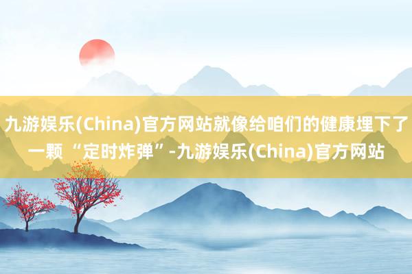 九游娱乐(China)官方网站就像给咱们的健康埋下了一颗 “定时炸弹”-九游娱乐(China)官方网站