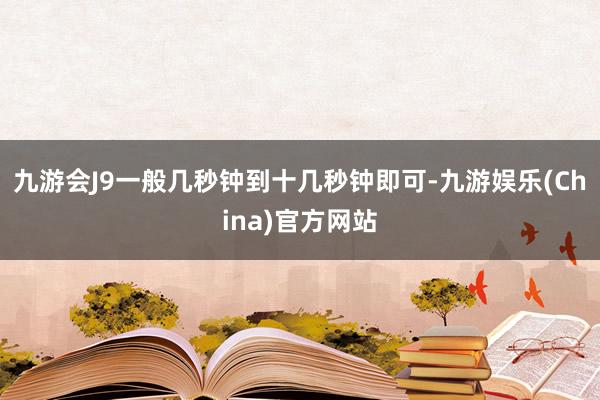 九游会J9一般几秒钟到十几秒钟即可-九游娱乐(China)官方网站