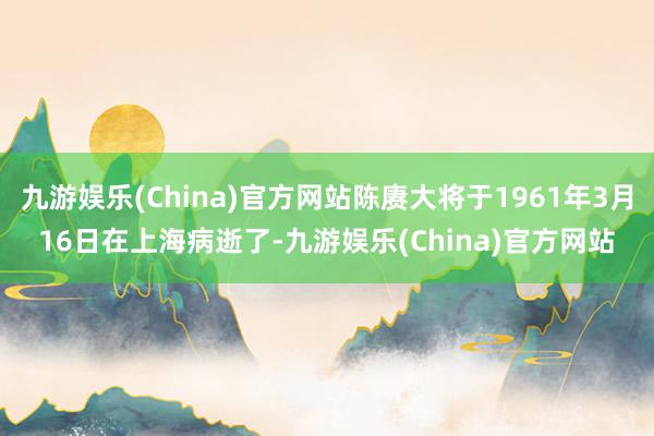 九游娱乐(China)官方网站陈赓大将于1961年3月16日在上海病逝了-九游娱乐(China)官方网站