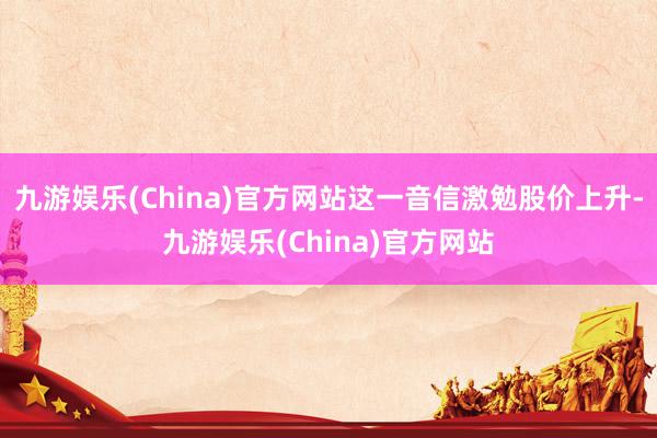 九游娱乐(China)官方网站这一音信激勉股价上升-九游娱乐(China)官方网站