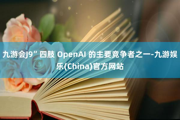 九游会J9”四肢 OpenAI 的主要竞争者之一-九游娱乐(China)官方网站