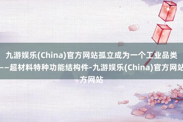 九游娱乐(China)官方网站孤立成为一个工业品类——超材料特种功能结构件-九游娱乐(China)官方网站