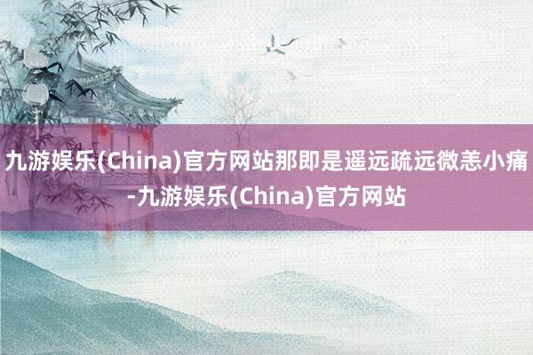 九游娱乐(China)官方网站那即是遥远疏远微恙小痛-九游娱乐(China)官方网站